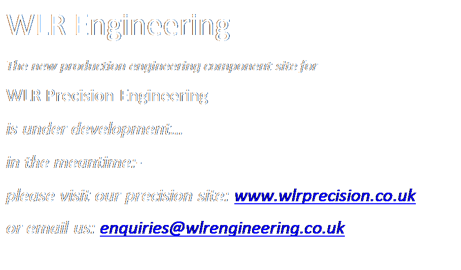 Text Box: WLR Engineering
The new production engineering component site for
WLR Precision Engineering 
is under development
in the meantime:- 
please visit our precision site: www.wlrprecision.co.uk 
or email us: enquiries@wlrengineering.co.uk 
